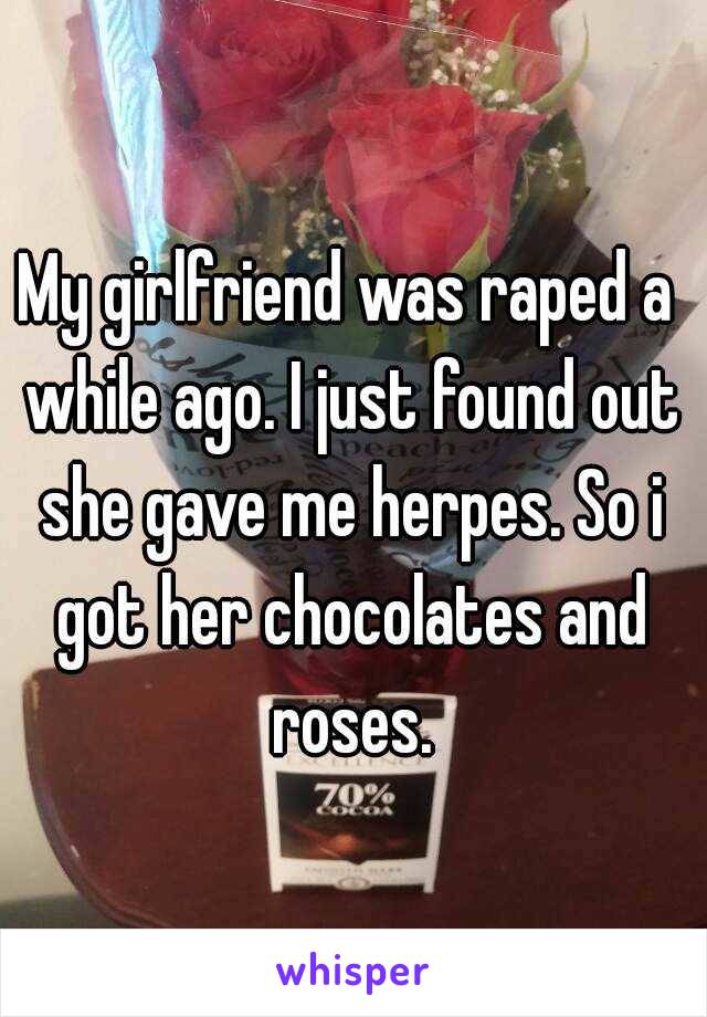 My girlfriend was raped a while ago. I just found out she gave me herpes. So i got her chocolates and roses.