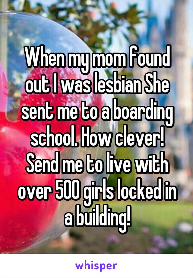 When my mom found out I was lesbian She sent me to a boarding school. How clever! Send me to live with over 500 girls locked in a building!