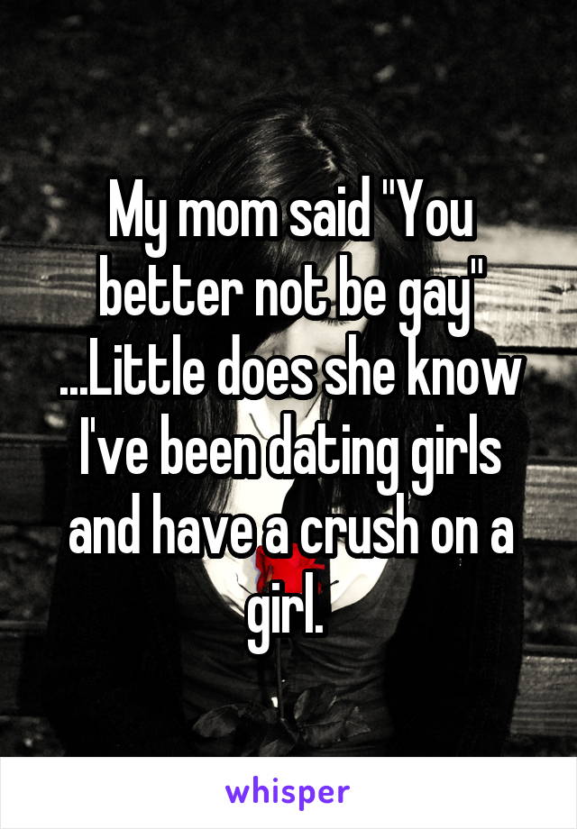 My mom said "You better not be gay" ...Little does she know I've been dating girls and have a crush on a girl. 