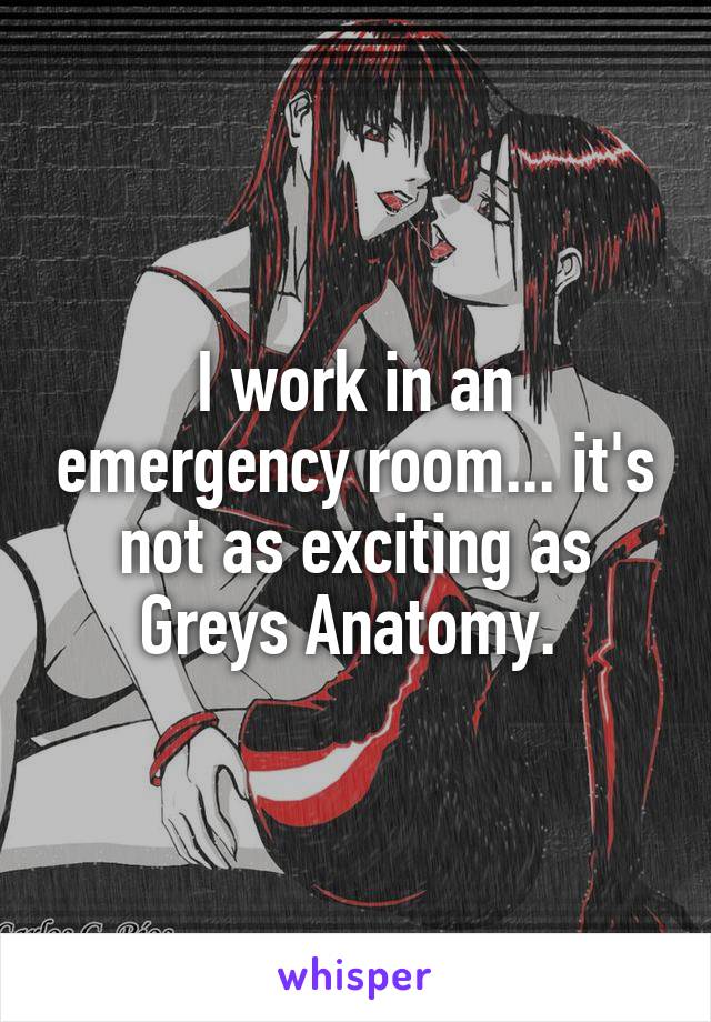 I work in an emergency room... it's not as exciting as Greys Anatomy. 