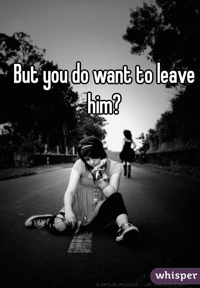But you do want to leave him? 