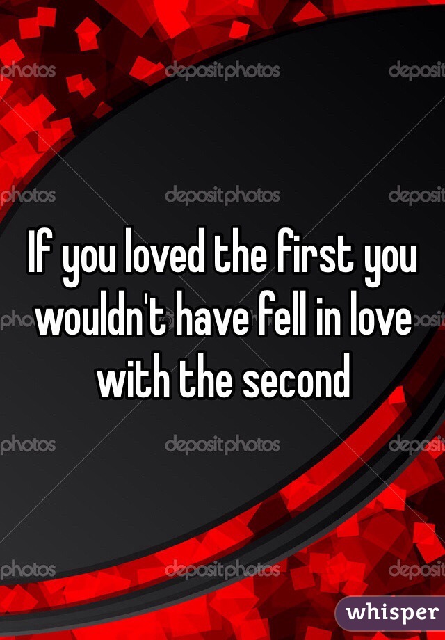 If you loved the first you wouldn't have fell in love with the second 