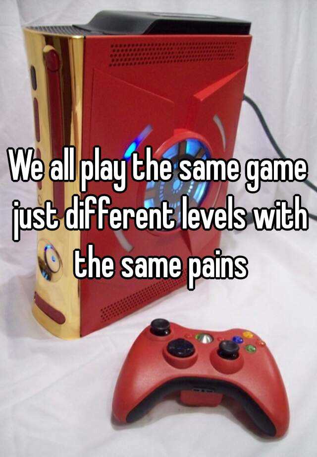 we-all-play-the-same-game-just-different-levels-with-the-same-pains