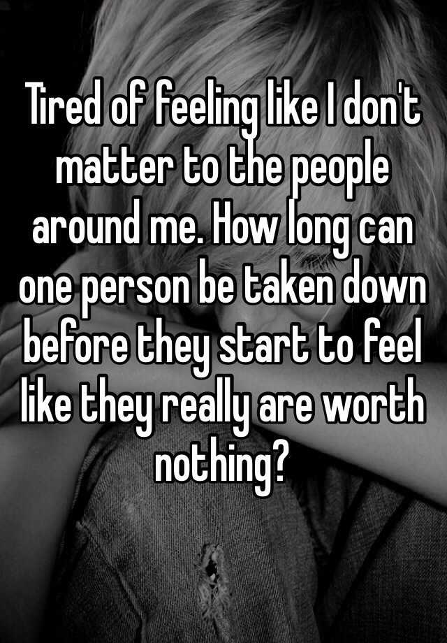 Tired of feeling like I don't matter to the people around me. How long