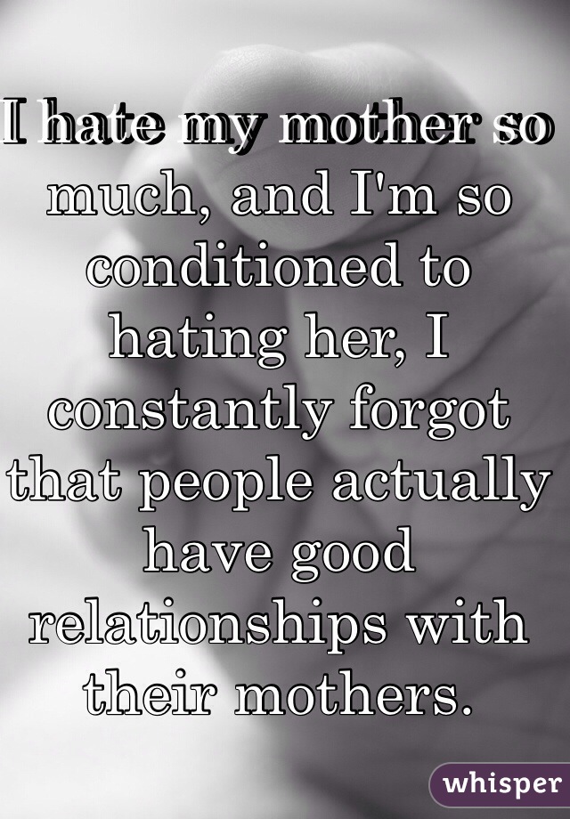 I hate my mother so much, and I'm so conditioned to hating her, I
