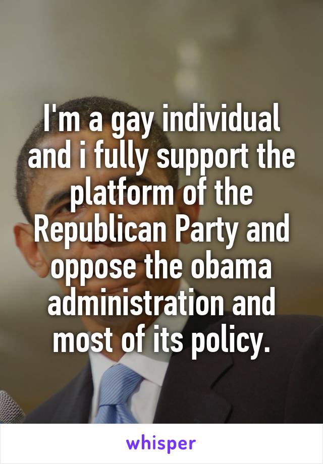 I'm a gay individual and i fully support the platform of the Republican Party and oppose the obama administration and most of its policy.