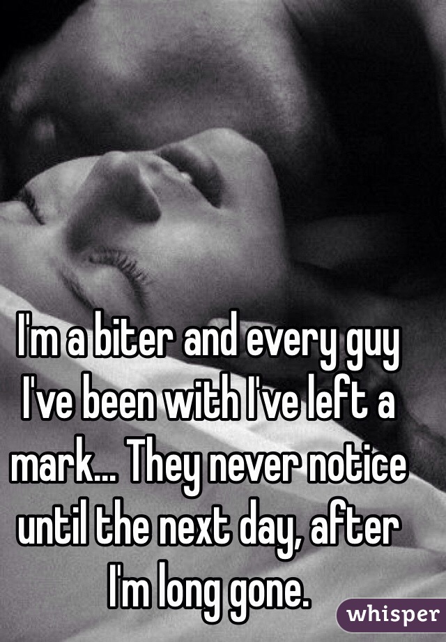 I'm a biter and every guy I've been with I've left a mark... They never notice until the next day, after I'm long gone.