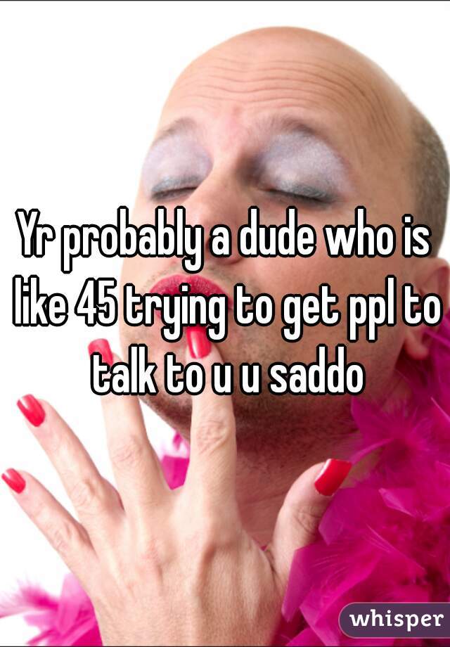 Yr probably a dude who is like 45 trying to get ppl to talk to u u saddo