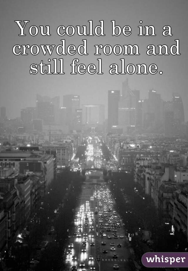You Could Be In A Crowded Room And Still Feel Alone