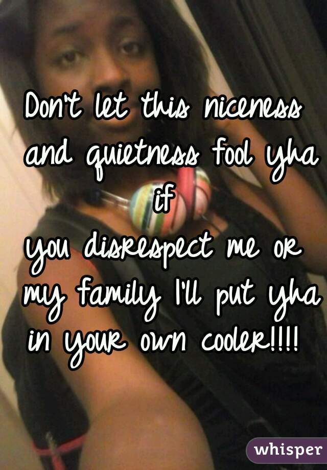 Don't let this niceness and quietness fool yha if 
you disrespect me or my family I'll put yha in your own cooler!!!! 