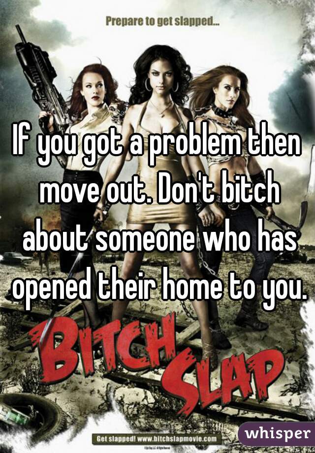 If you got a problem then move out. Don't bitch about someone who has opened their home to you.