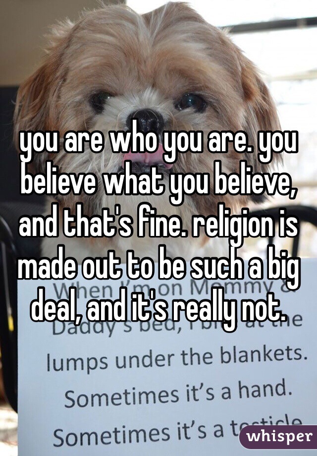 you are who you are. you believe what you believe, and that's fine. religion is made out to be such a big deal, and it's really not.