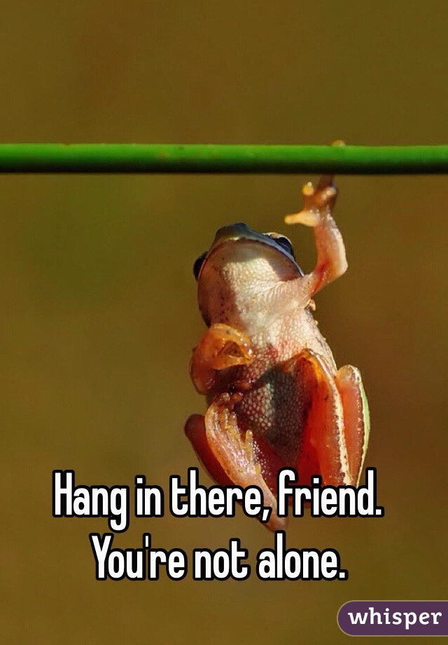 Hang in there, friend. You're not alone.