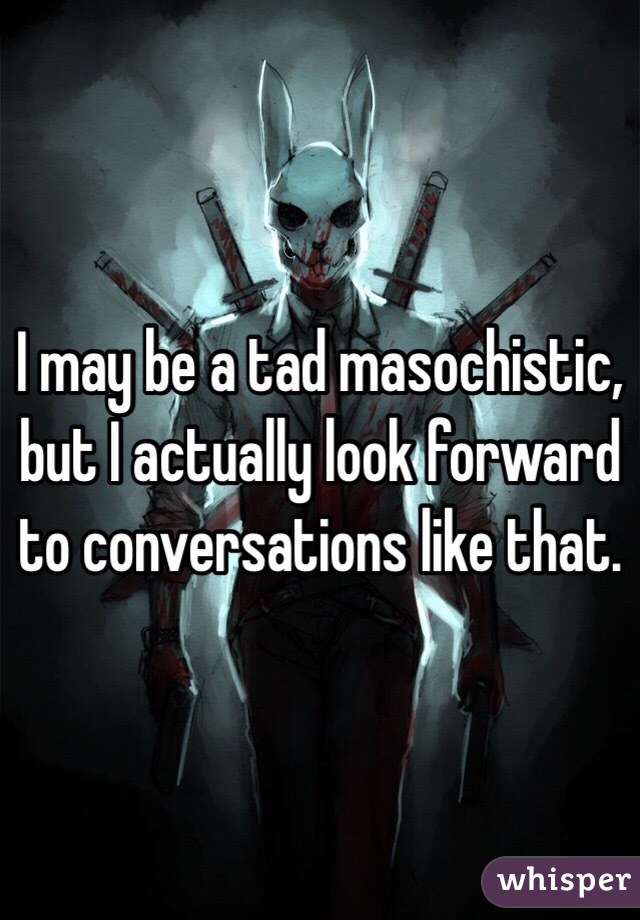 I may be a tad masochistic, but I actually look forward to conversations like that.
