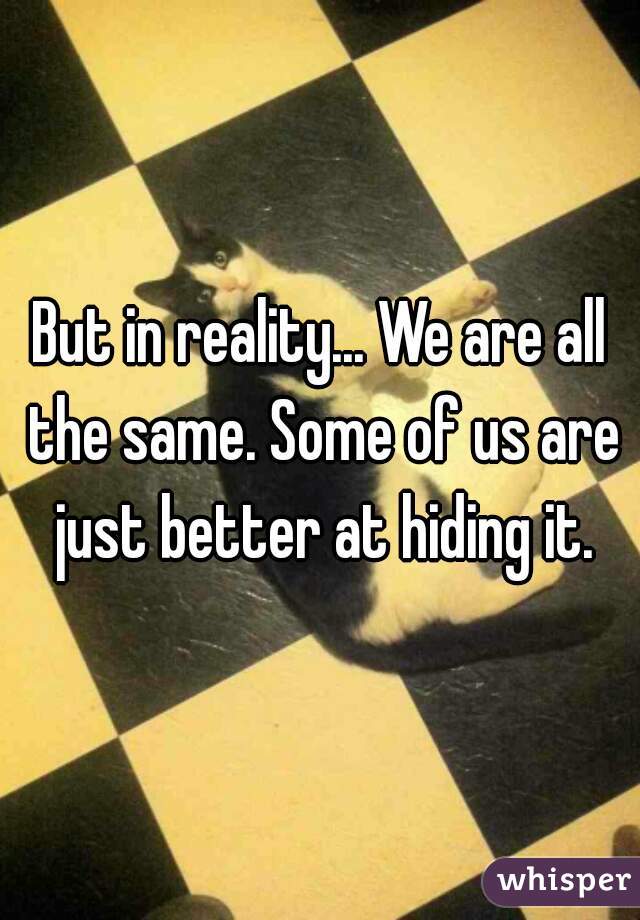 But in reality... We are all the same. Some of us are just better at hiding it.