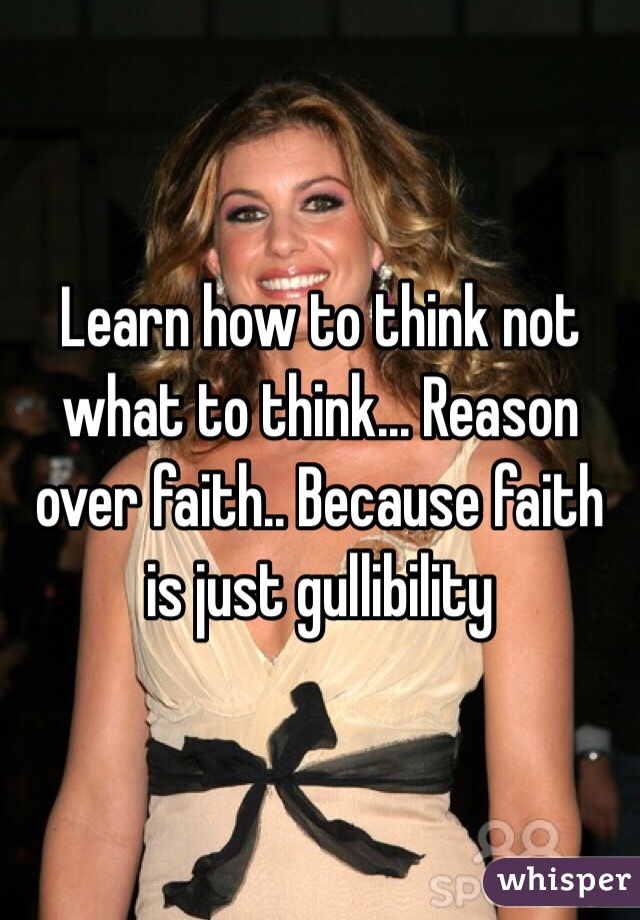 Learn how to think not what to think... Reason over faith.. Because faith is just gullibility
