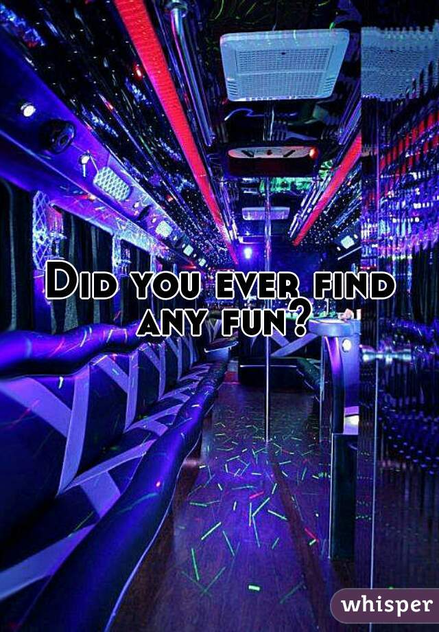 Did you ever find any fun?