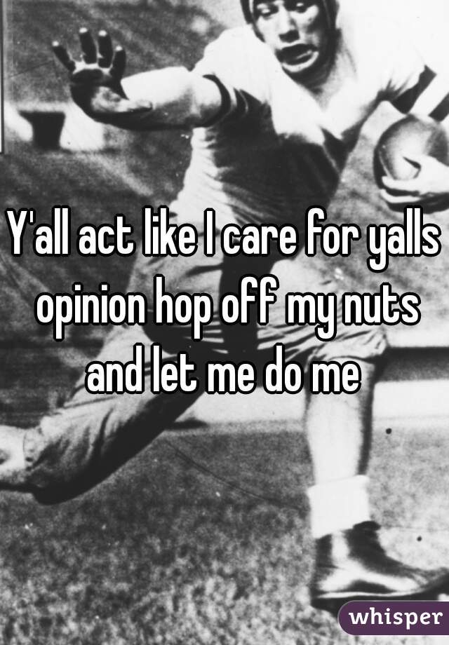 Y All Act Like I Care For Yalls Opinion Hop Off My Nuts And Let Me