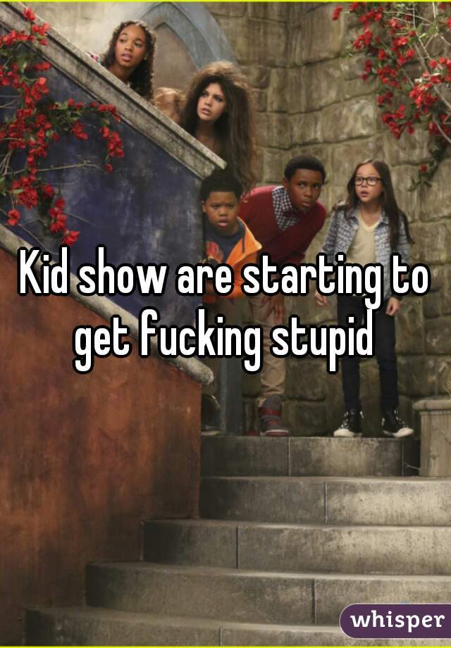 Kid show are starting to get fucking stupid 