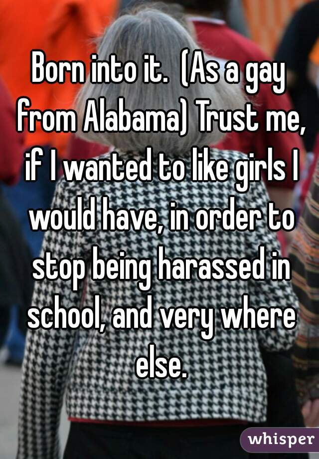 Born into it.  (As a gay from Alabama) Trust me, if I wanted to like girls I would have, in order to stop being harassed in school, and very where else.