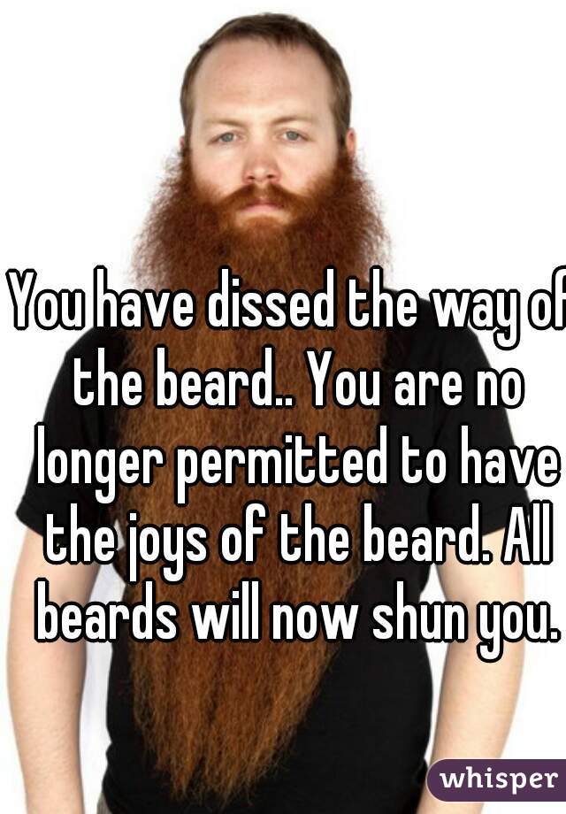 You have dissed the way of the beard.. You are no longer permitted to have the joys of the beard. All beards will now shun you.