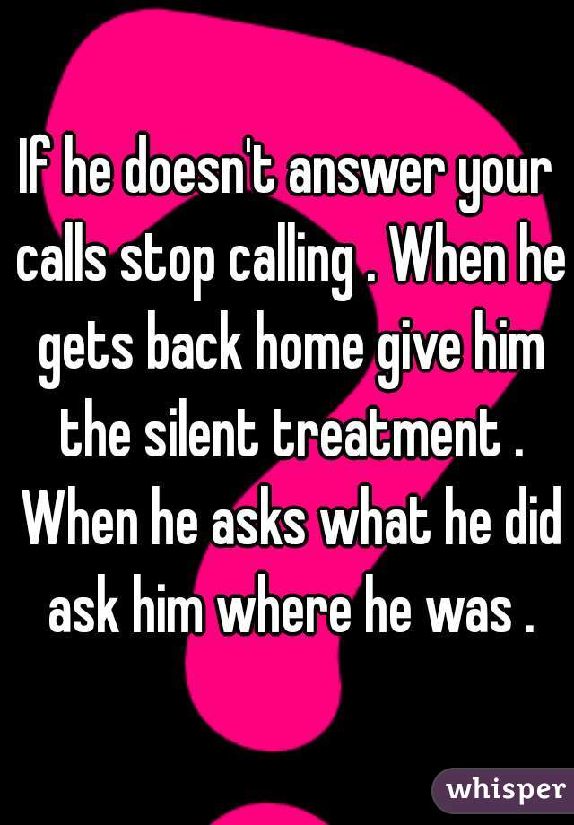 If he doesn't answer your calls stop calling . When he gets back home give him the silent treatment . When he asks what he did ask him where he was .
