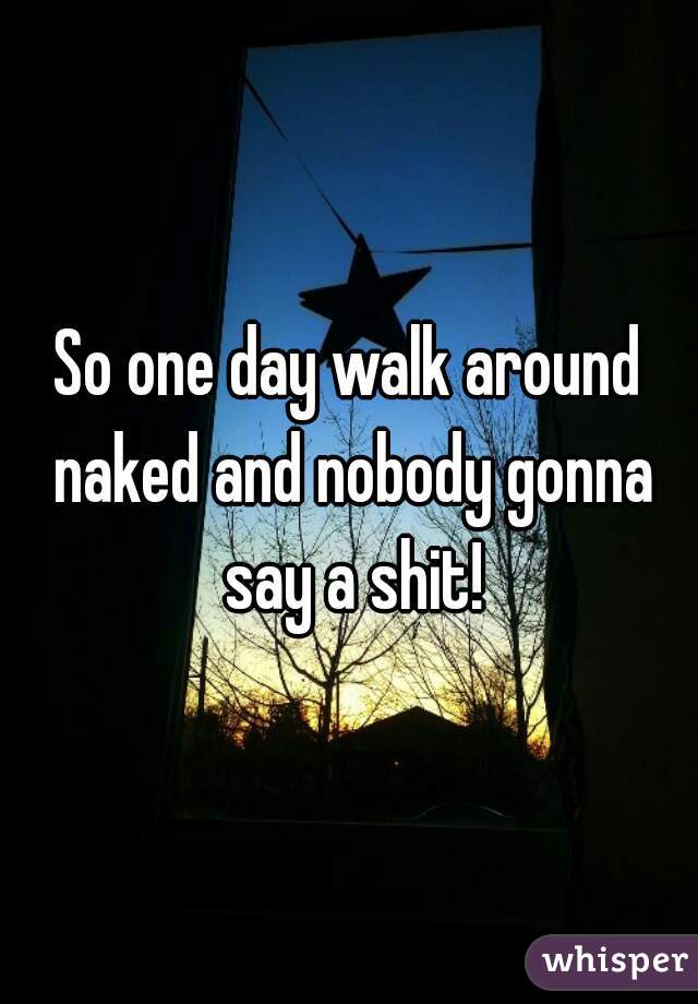 So one day walk around naked and nobody gonna say a shit!