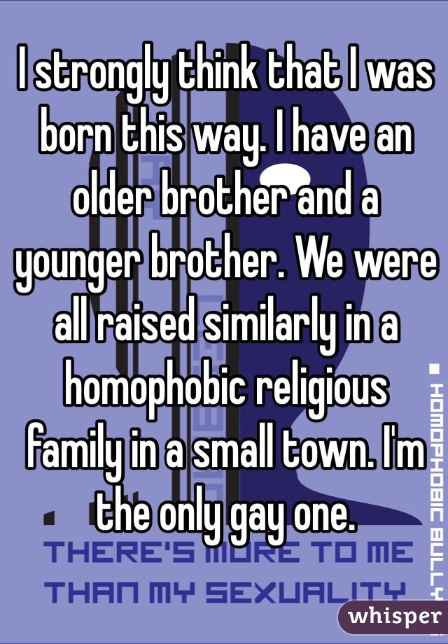 I strongly think that I was born this way. I have an older brother and a younger brother. We were all raised similarly in a homophobic religious family in a small town. I'm the only gay one.