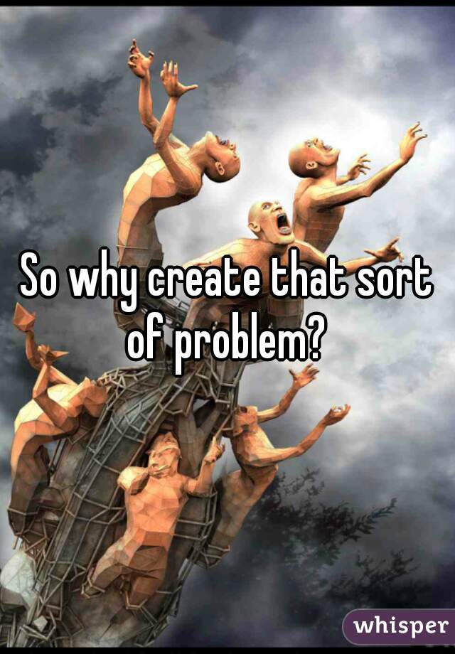 So why create that sort of problem? 