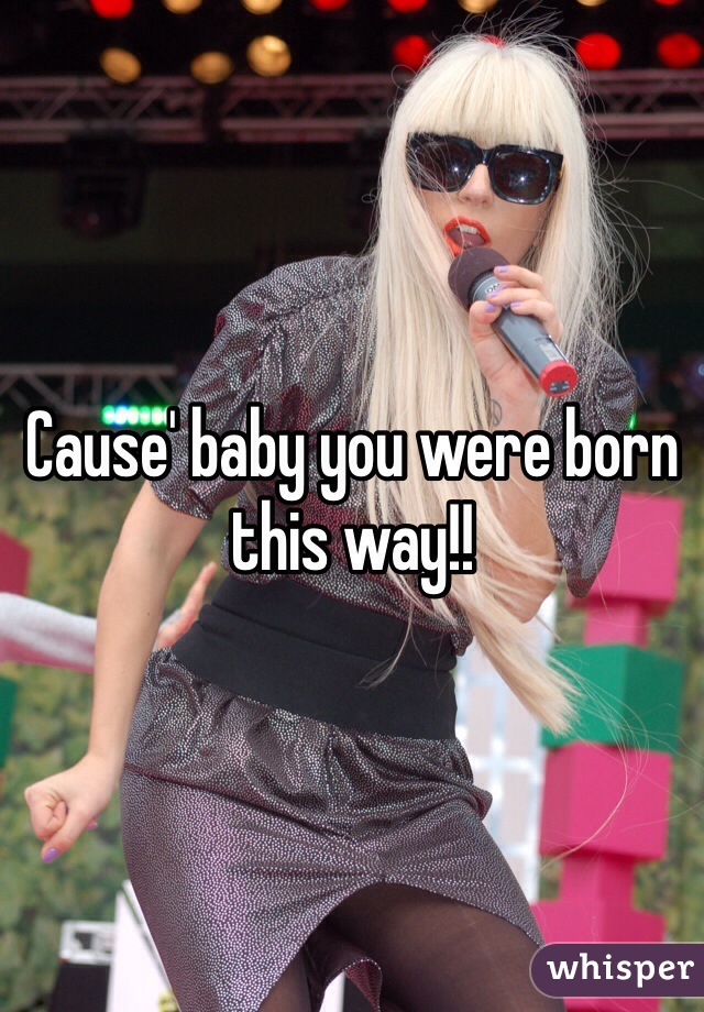 Cause' baby you were born this way!!