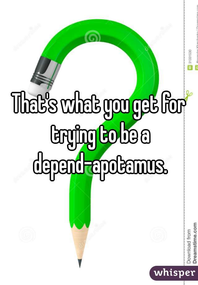 That's what you get for trying to be a depend-apotamus.
