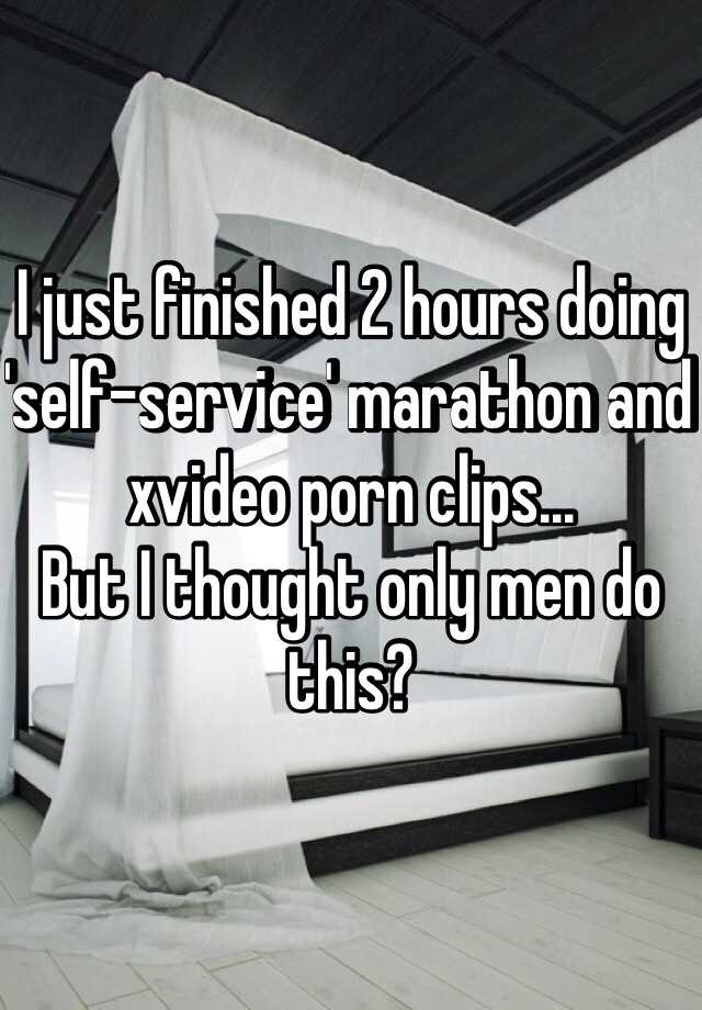 I just finished 2 hours doing 'self-service' marathon and xvideo ...