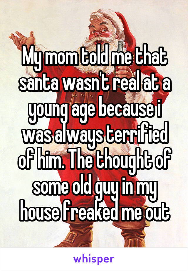 My mom told me that santa wasn't real at a young age because i was always terrified of him. The thought of some old guy in my house freaked me out