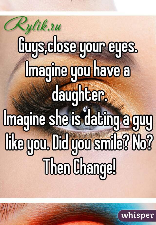 Guysclose Your Eyes Imagine You Have A Daughter Imagine She Is Dating A Guy Like You Did You