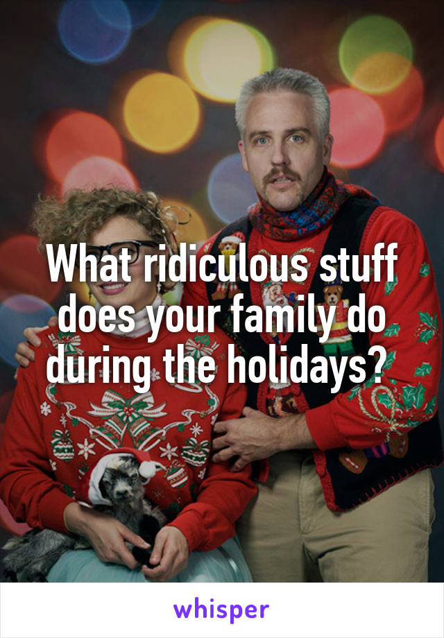 What ridiculous stuff does your family do during the holidays? 