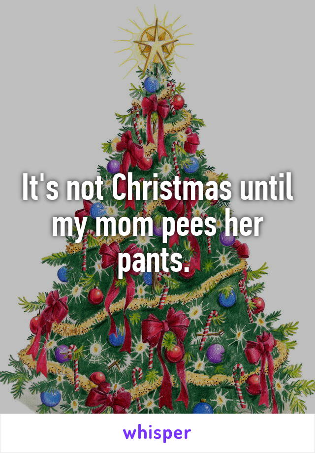 It's not Christmas until my mom pees her pants. 