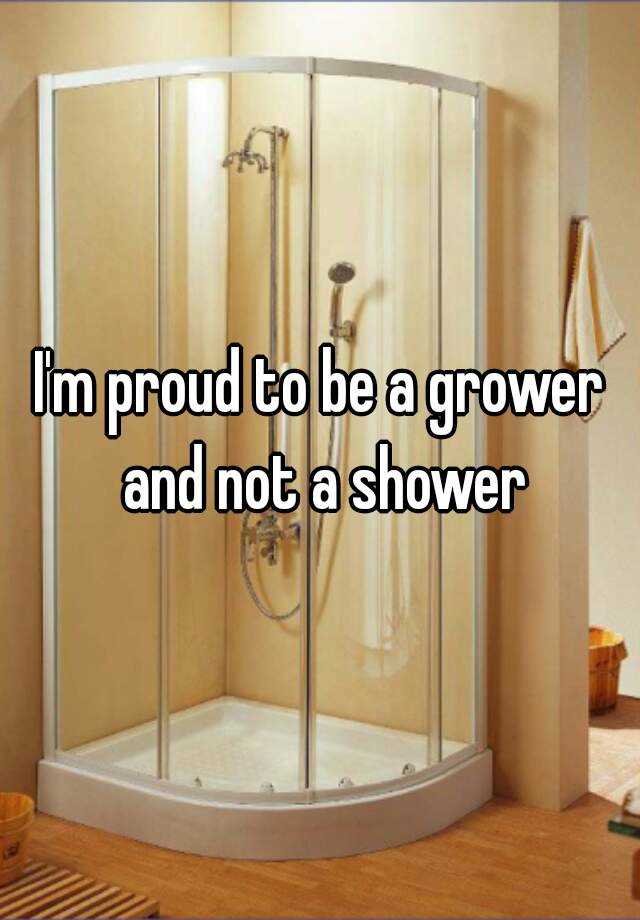 I M Proud To Be A Grower And Not A Shower