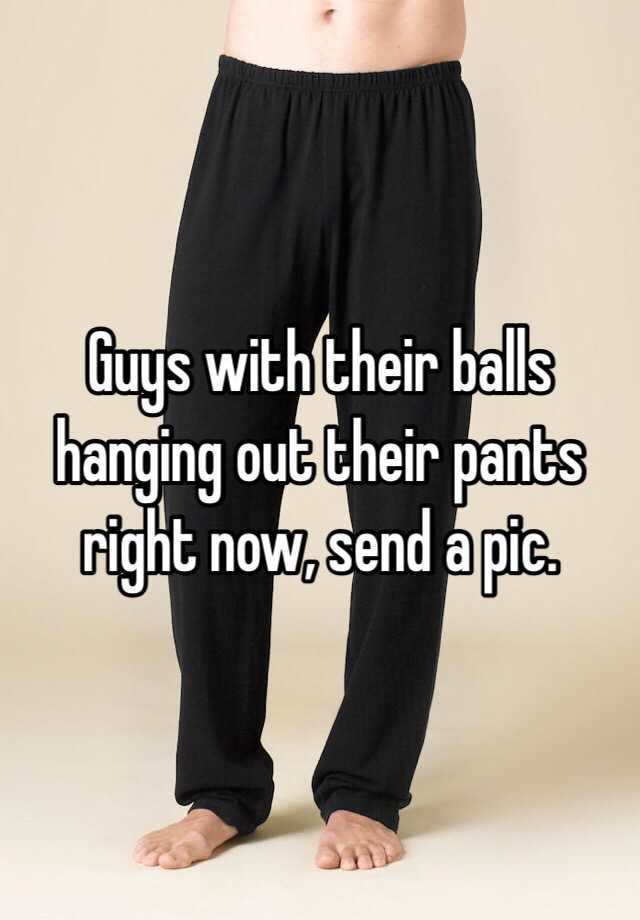 Guys with their balls hanging out their pants right now, send a pic. 