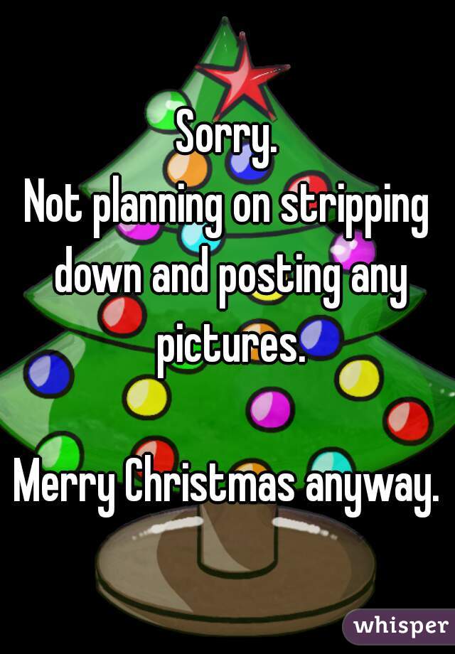 Sorry.
Not planning on stripping down and posting any pictures.

Merry Christmas anyway.