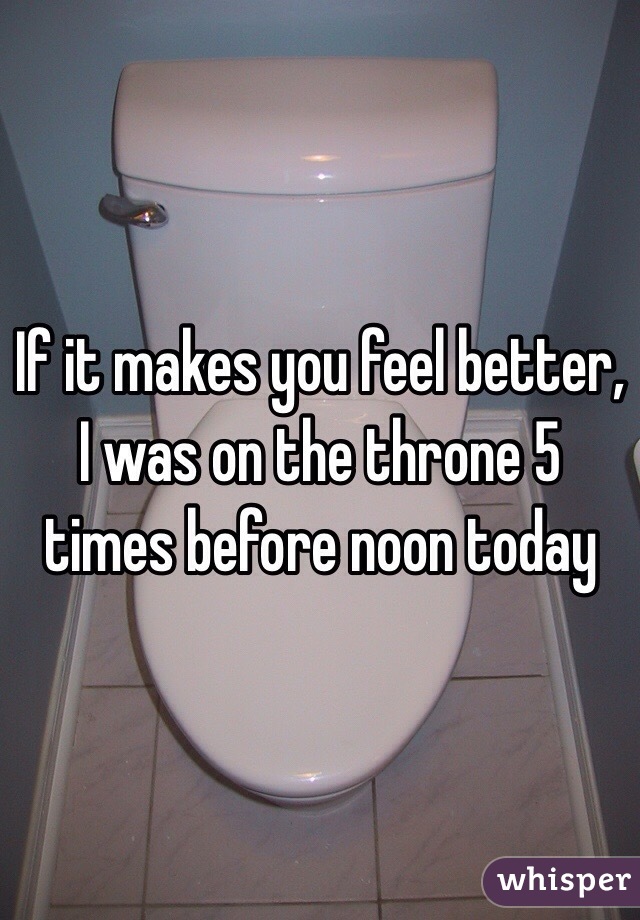 If it makes you feel better, I was on the throne 5 times before noon today
