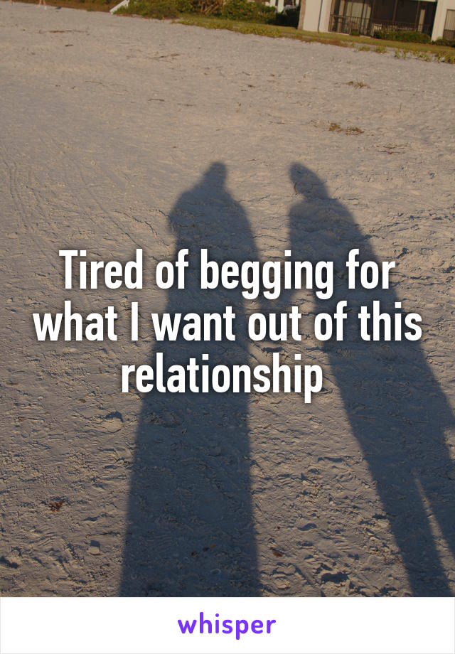 Tired of begging for what I want out of this relationship 
