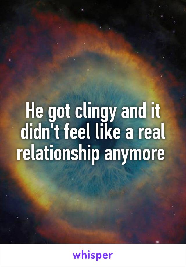 He got clingy and it didn't feel like a real relationship anymore 