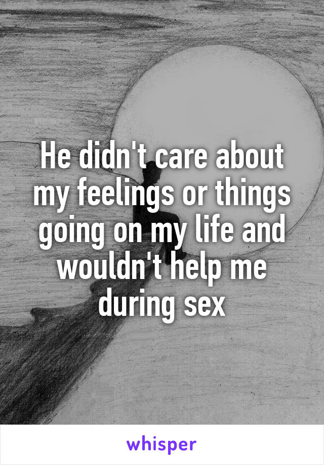 He didn't care about my feelings or things going on my life and wouldn't help me during sex