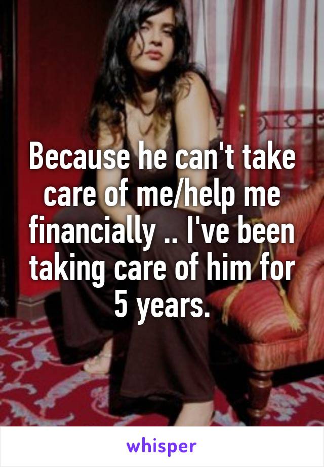 Because he can't take care of me/help me financially .. I've been taking care of him for 5 years.