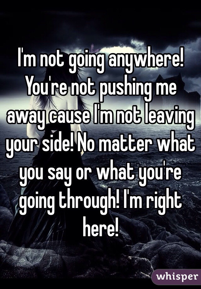 I'm not going anywhere! You're not pushing me away cause I'm not