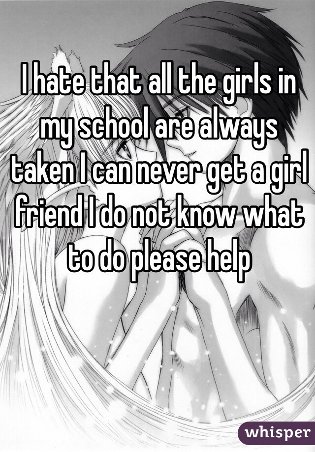 I hate that all the girls in my school are always taken I can never get a girl friend I do not know what to do please help