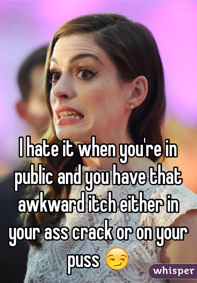 I hate it when you're in public and you have that awkward itch either in your ass crack or on your puss 😏 