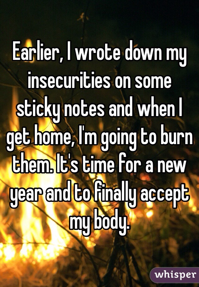 Earlier, I wrote down my insecurities on some sticky notes and when I get home, I'm going to burn them. It's time for a new year and to finally accept my body.