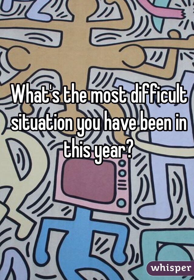 What's the most difficult situation you have been in this year?