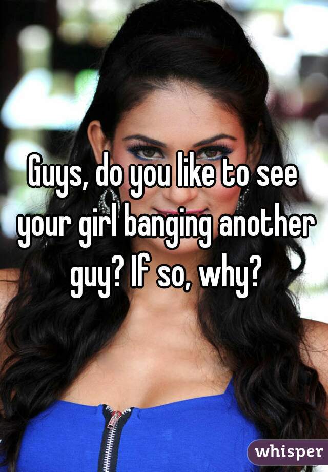 Guys, do you like to see your girl banging another guy? If so, why?